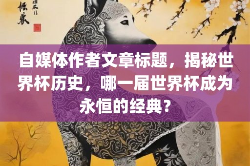 自媒体作者文章标题，揭秘世界杯历史，哪一届世界杯成为永眉山市正发家政服务有限公司恒的经典？