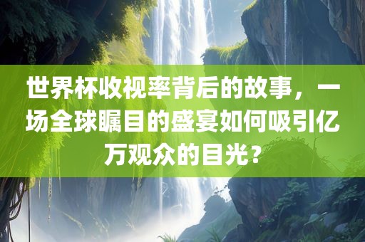 世界杯收视率背后的故事，一场全球瞩目的盛宴如何吸引亿万观众的目光？