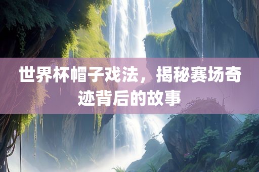 世界杯帽子戏法，揭秘赛场奇迹背后的故事