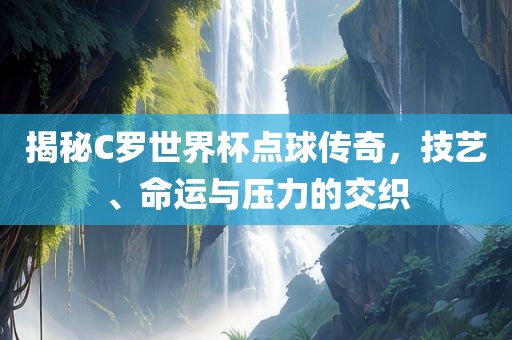 揭秘C罗世界杯点球传奇，技艺、命运与压力的交织