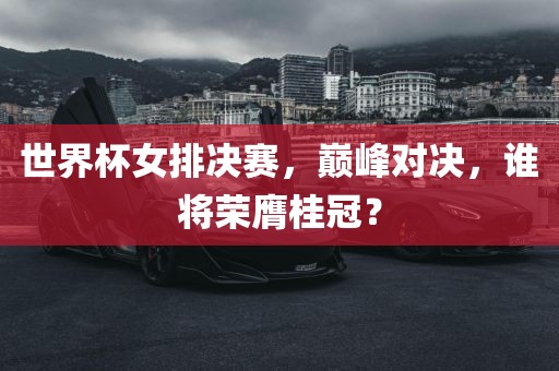 世界杯女排决赛，巅峰对决，谁将荣膺桂冠？
