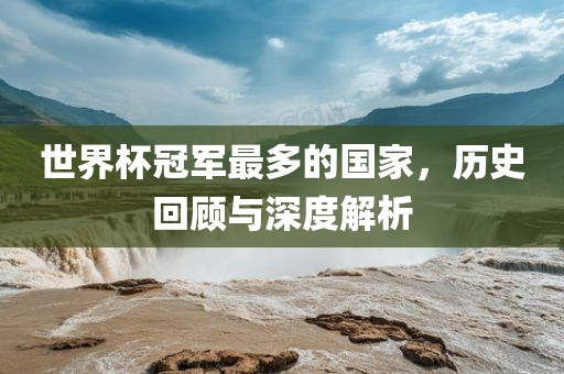 世界杯冠军最多的国家，历史回顾与深度解析