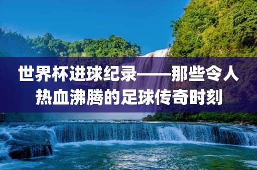 世界杯进球纪录——那些令人热血沸腾的足球传奇时刻