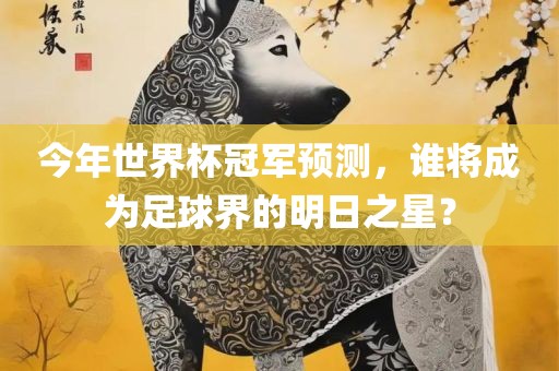 今年世界杯冠军预测，谁将成为足球界的明日之星？眉山市正发家政服务有限公司