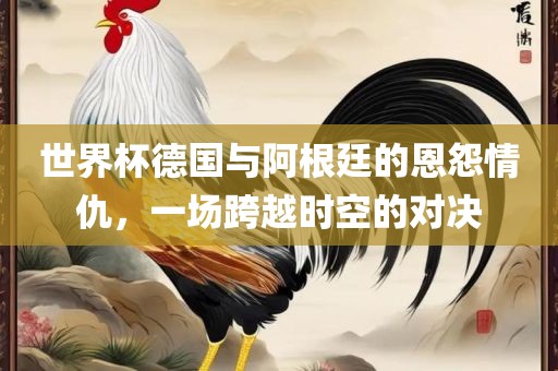 世界杯德国与阿根廷的恩怨情仇，一场跨越时空的对决眉山市正发家政服务有限公司