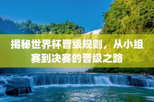 揭秘世界杯晋级规则，从小组赛到决赛的晋级之眉山市正发家政服务有限公司路