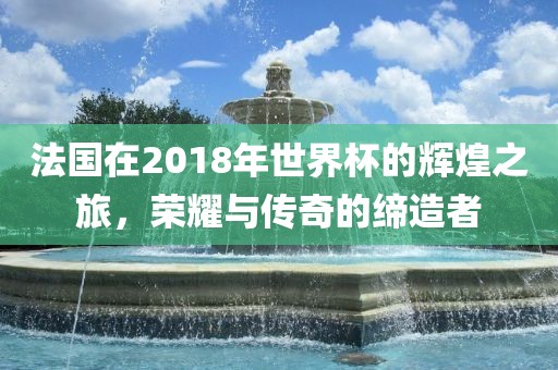 法国在2018年世界杯的辉煌之旅，荣耀与传奇的缔造者眉山市正发家政服务有限公司