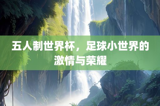 五人制世界杯，足球小世界的激情与荣耀眉山市正发家政服务有限公司