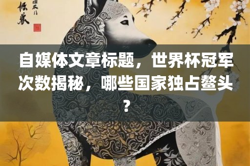 自媒体文章标题，世界杯冠军次数揭秘，哪些国家独占鳌头？眉山市正发家政服务有限公司