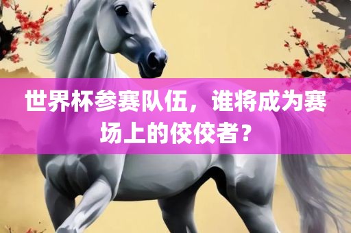 世界杯参赛队伍，谁将成为赛场上的佼佼者？