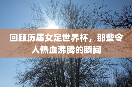 回顾历届女足世界杯，那些令人热血沸腾的瞬间眉山市正发家政服务有限公司