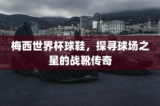 梅西世界杯球鞋，探寻球场之星的战靴传奇