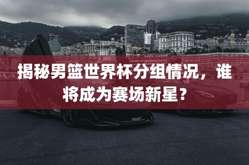 揭秘男篮世界杯分组情况，谁将成为赛场新星？