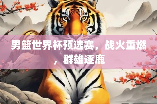 男篮世界杯预选赛，战火重燃，群雄逐鹿
