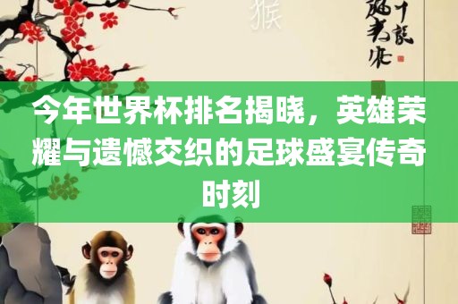 今年世界杯排名揭晓，英雄荣耀与遗憾交织的足球盛宴传奇时刻眉山市正发家政服务有限公司