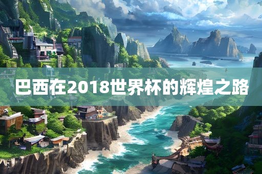 巴西在2018世界杯的辉煌之路眉山市正发家政服务有限公司