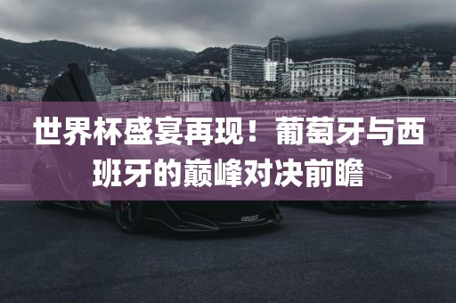 世界杯盛宴再现！葡萄牙与西班牙的巅峰对决前瞻眉山市正发家政服务有限公司