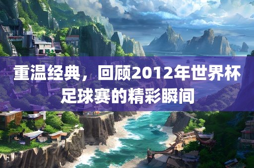 重温经典，回顾2012年世界杯足球赛的精彩瞬间眉山市正发家政服务有限公司