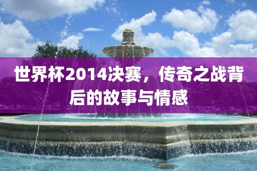世界杯2014决赛，传奇之战背后的故事与情感眉山市正发家政服务有限公司