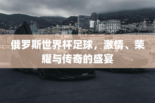俄罗斯世界杯足球，激情、荣耀与传奇的盛宴眉山市正发家政服务有限公司