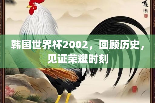 韩国世界杯2002，回顾历史，见证荣耀时刻