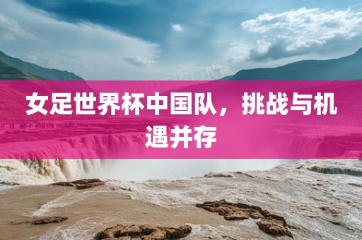 女足世界杯中国队，挑战与机遇并存