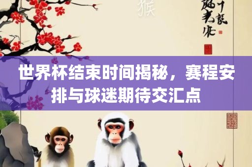 世界杯结束时间揭秘，赛程安排与球迷期待交汇点