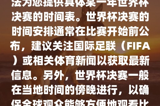 根据我所掌握的知识，暂时无法为您提供具体某一年世界杯决赛的时间表。世界杯决赛的时间安排通常在比赛开始前公布，建议关注国际足联（FIFA）或相关体育新闻以获取最新信息。另外，世界杯决赛一般在当地时间的傍晚进行，以确保全球观众能够方便地观看比赛。眉山市正发家政服务有限公司