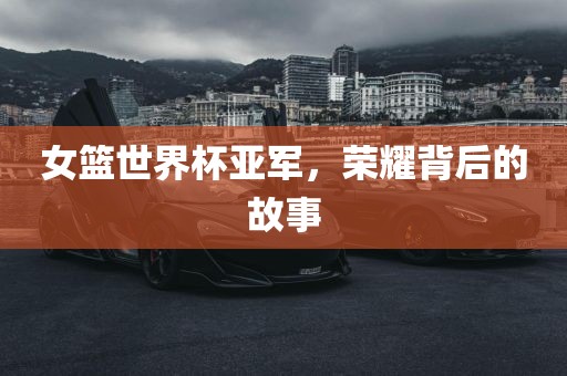 女篮世界杯亚军，荣耀背后的故事