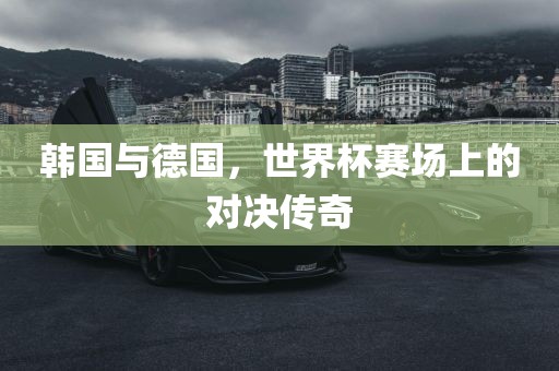 韩国与德国，世界杯赛场上的对决传奇眉山市正发家政服务有限公司