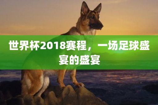 世界杯2018赛程，一场足球盛宴的盛宴眉山市正发家政服务有限公司