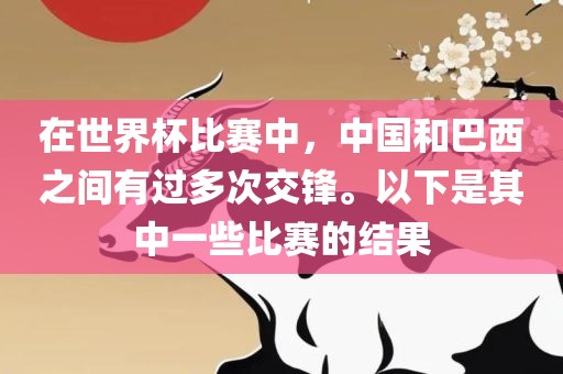 在世界杯比赛中，中国和巴西之间有过多次交锋。以下是其中一些比赛的结果眉山市正发家政服务有限公司