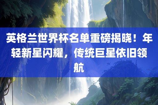 英格兰世界杯名单重磅揭晓！年轻新星闪耀眉山市正发家政服务有限公司，传统巨星依旧领航
