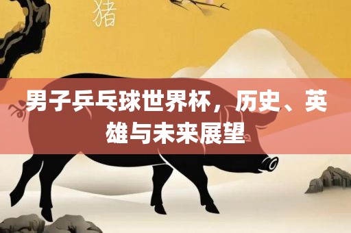 男子乒乓球世界杯，历史、英雄与未来展望