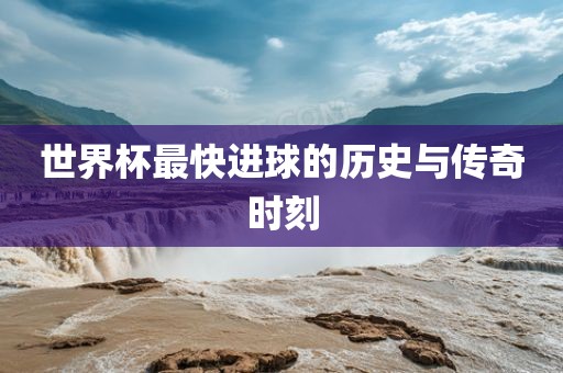 世界杯最快进球的历史与传奇时刻