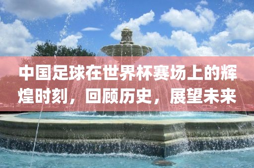 中国足球在世界杯赛场上的辉煌时刻，回顾历史，展望未来