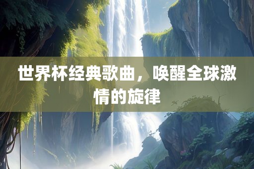 世界杯经典歌曲，唤醒全球激情的旋律眉山市正发家政服务有限公司