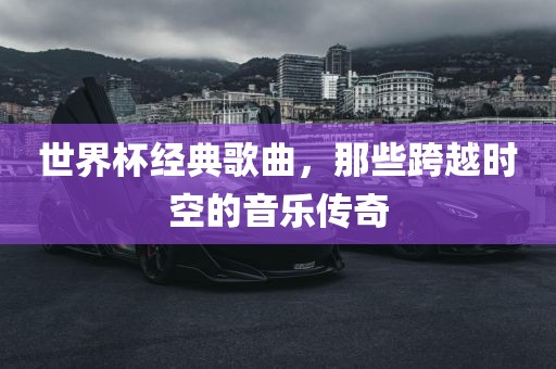 世界杯经典歌曲，那些跨越时空的音乐传奇