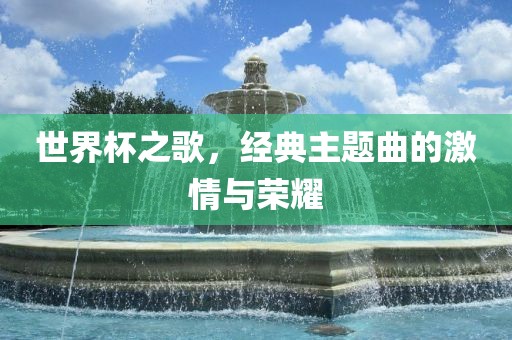 世界杯之歌，经典主题曲的激情与荣耀