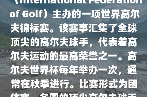 高尔夫世界杯（World Cup of Golf）是一项重要的国际高尔夫比赛，由国际高尔夫联合会（International Federation of Golf）主办的一项世界高尔夫锦标赛。该赛事汇集了全球顶尖的高尔夫球手，代表着高尔夫运动的最高荣誉之一。高尔夫世界杯每年举办一次，通常在秋季进行。比赛形式为团体赛，各国的顶尖高尔夫球手代表本国参赛，比赛地点会在全球各地的高尔夫球场之间轮换。