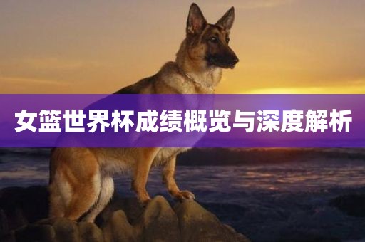 女篮世界杯成绩概览与深度解析眉山市正发家政服务有限公司