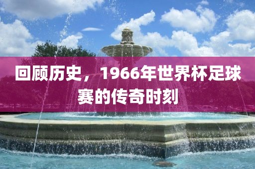 回顾历史，1966年世界杯足球赛的传奇时刻眉山市正发家政服务有限公司
