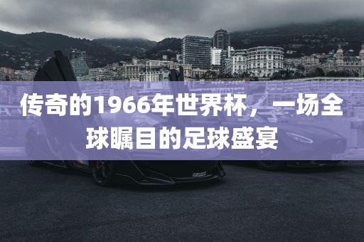 传奇的1966年世界杯，一场全球瞩目的足球盛宴眉山市正发家政服务有限公司