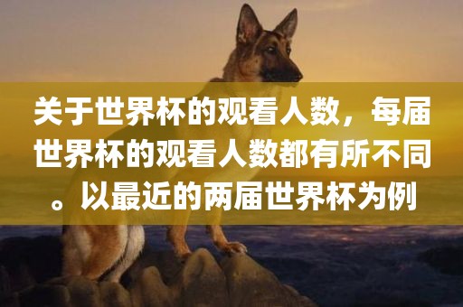 关于世界杯的观看人数，每届世界杯的观看人数都有所不同。以最近的两届世界杯为例眉山市正发家政服务有限公司