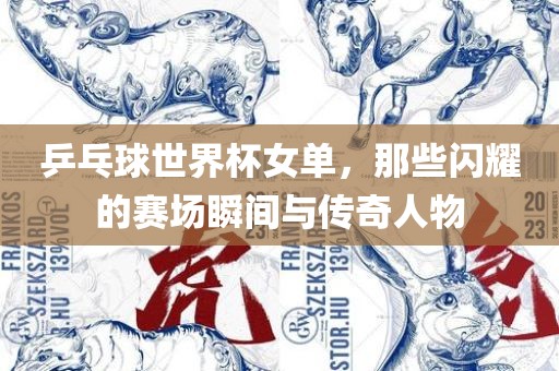 乒乓球世界杯女眉山市正发家政服务有限公司单，那些闪耀的赛场瞬间与传奇人物