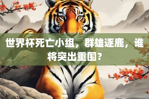 世界杯死亡小组，群雄逐鹿，谁将突出重围？眉山市正发家政服务有限公司