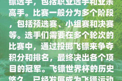 飞镖世界杯是世界飞镖界的顶级赛事，汇集了全球顶尖的飞镖选手，包括职业选手和业余高手。比赛一般分为多个阶段，包括预选赛、小组赛和决赛等。选手们需要在多个轮次的比赛中，通过投掷飞镖来争夺积分和排名，最终决出各个项目的冠军。飞镖世界杯的历史悠久，已经发展成为飞镖运动中最重要、最具影响力的比赛之一。