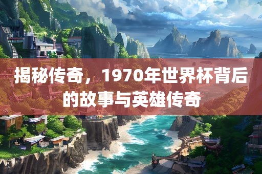 揭秘传奇，1970年世界杯背后的故事与英雄传奇眉山市正发家政服务有限公司