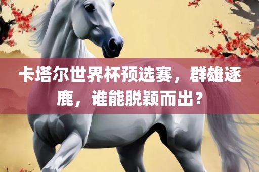 卡塔尔世界杯预选赛，群雄逐鹿，谁能脱颖而出？眉山市正发家政服务有限公司