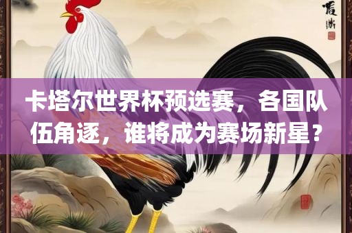 卡塔尔世界杯预选赛，各国队伍角逐，谁将成为赛场新星？